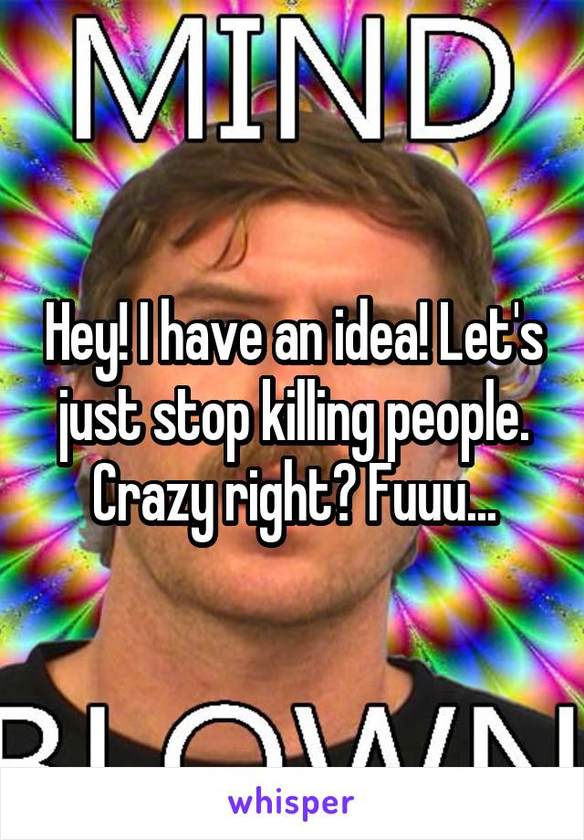 Hey! I have an idea! Let's just stop killing people. Crazy right? Fuuu...