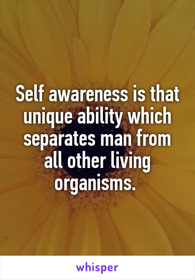 Self awareness is that unique ability which separates man from all other living organisms. 