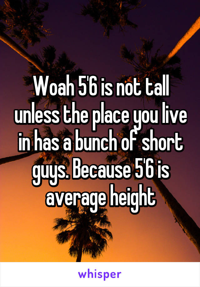 Woah 5'6 is not tall unless the place you live in has a bunch of short guys. Because 5'6 is average height