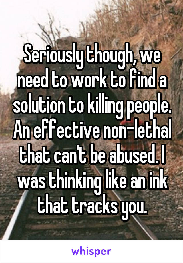Seriously though, we need to work to find a solution to killing people. An effective non-lethal that can't be abused. I was thinking like an ink that tracks you.