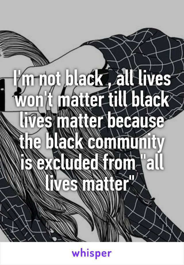 I'm not black , all lives won't matter till black lives matter because the black community is excluded from "all lives matter" 
