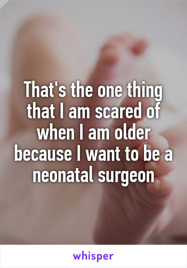 That's the one thing that I am scared of when I am older because I want to be a neonatal surgeon