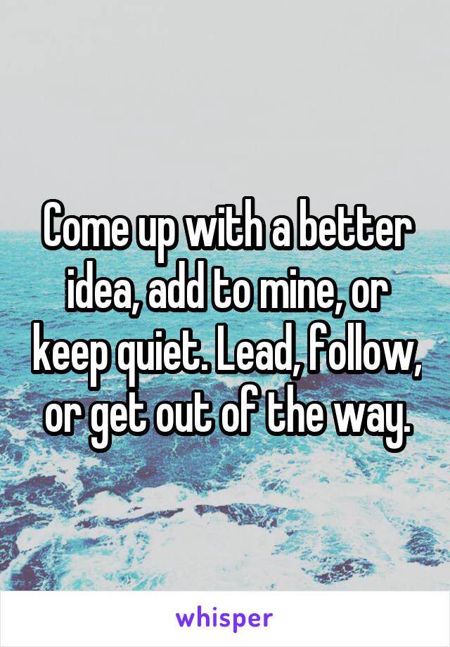 Come up with a better idea, add to mine, or keep quiet. Lead, follow, or get out of the way.