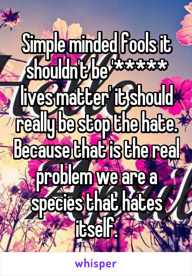 Simple minded fools it shouldn't be '***** lives matter' it should really be stop the hate. Because that is the real problem we are a species that hates itself.
