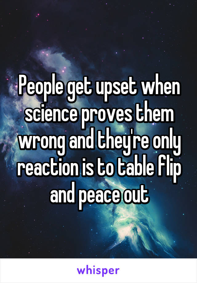 People get upset when science proves them wrong and they're only reaction is to table flip and peace out