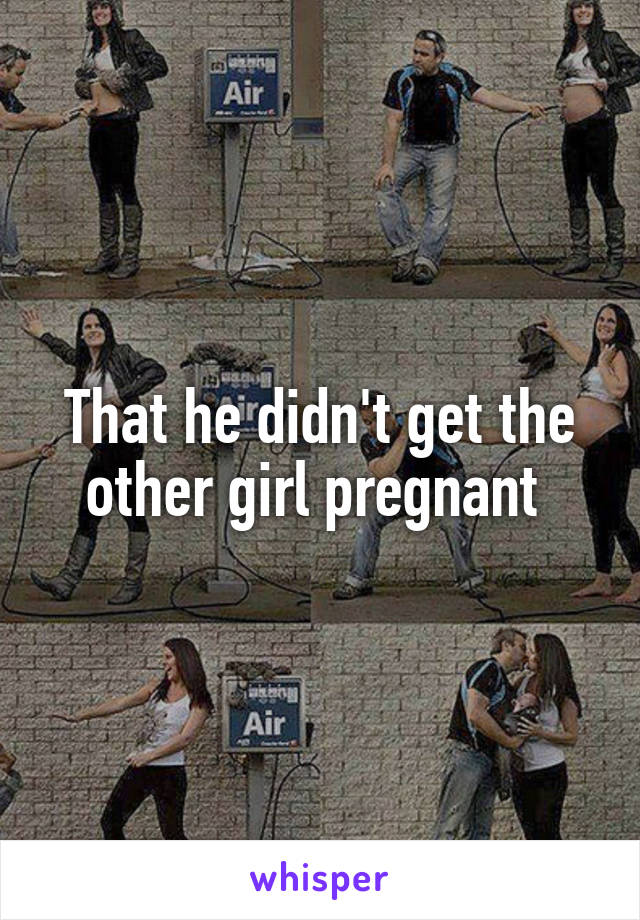 That he didn't get the other girl pregnant 