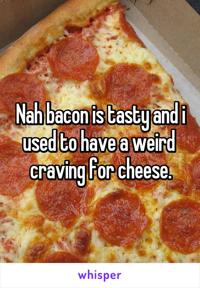 Nah bacon is tasty and i used to have a weird  craving for cheese.