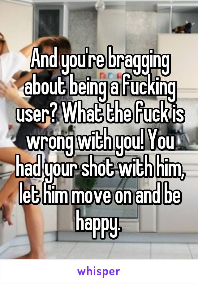 And you're bragging about being a fucking user? What the fuck is wrong with you! You had your shot with him, let him move on and be happy. 