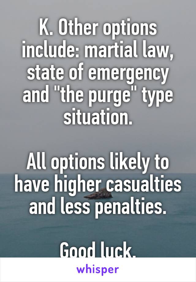 K. Other options include: martial law, state of emergency and "the purge" type situation.

All options likely to have higher casualties and less penalties.

Good luck.