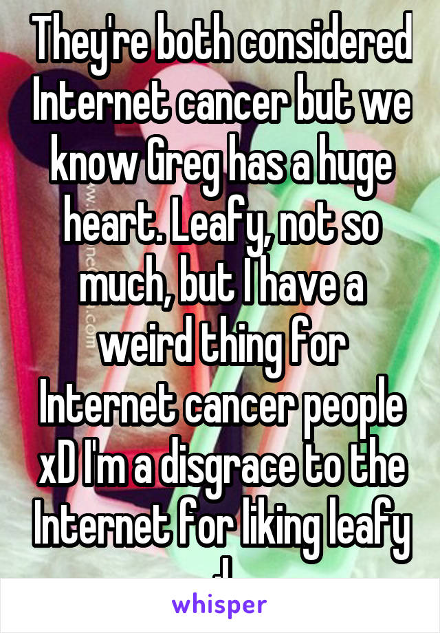 They're both considered Internet cancer but we know Greg has a huge heart. Leafy, not so much, but I have a weird thing for Internet cancer people xD I'm a disgrace to the Internet for liking leafy :|