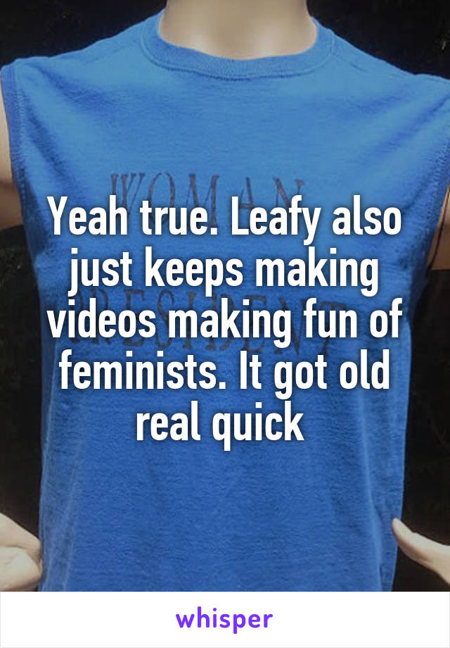 Yeah true. Leafy also just keeps making videos making fun of feminists. It got old real quick 