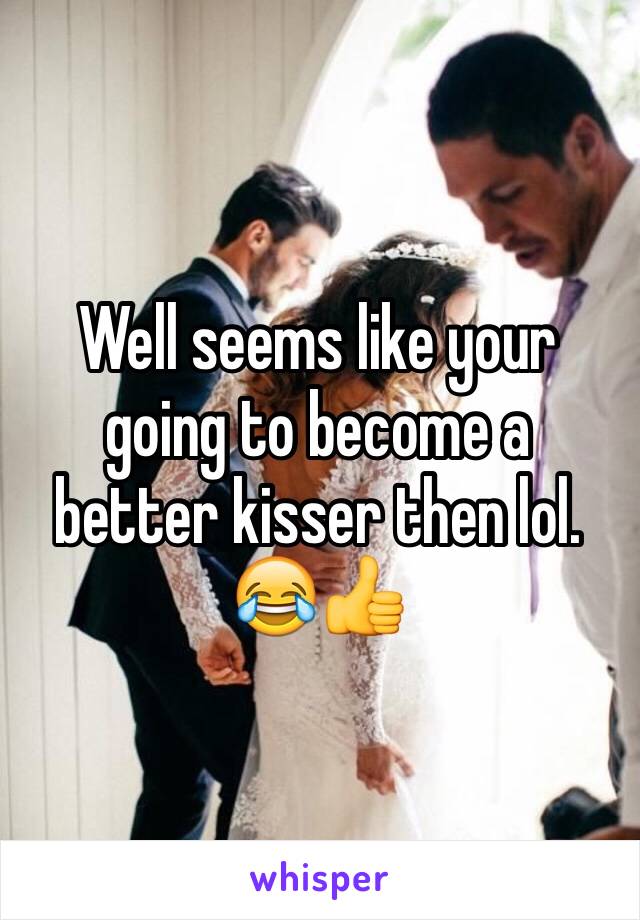 Well seems like your going to become a better kisser then lol. 😂👍