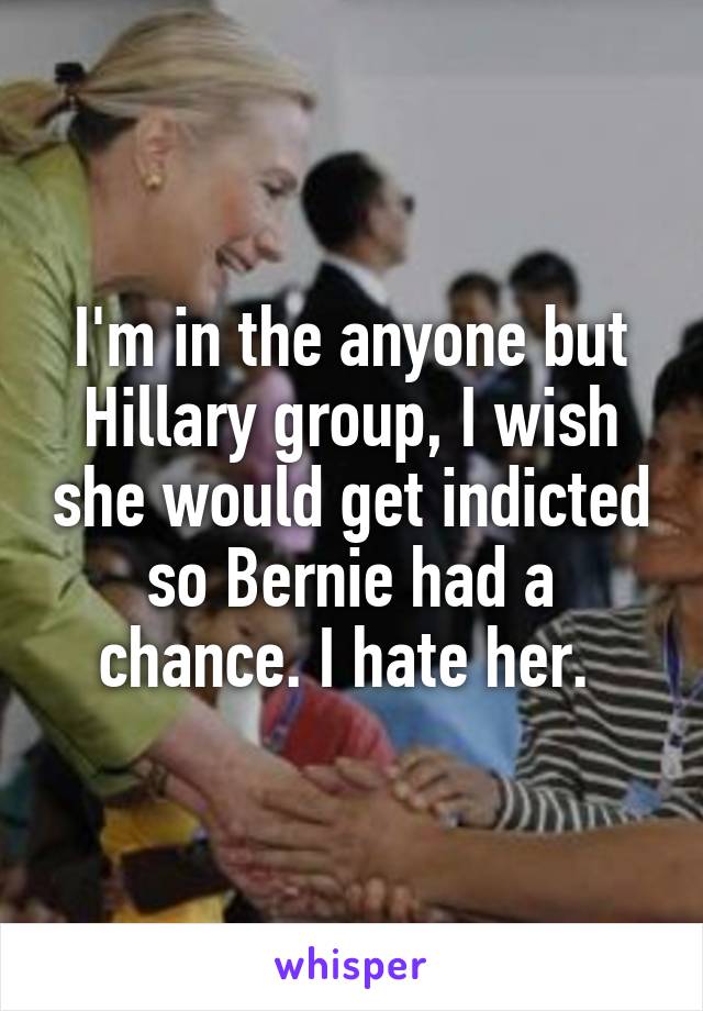 I'm in the anyone but Hillary group, I wish she would get indicted so Bernie had a chance. I hate her. 
