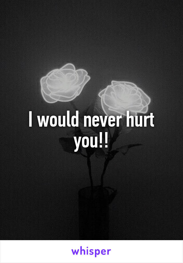 I would never hurt you!!