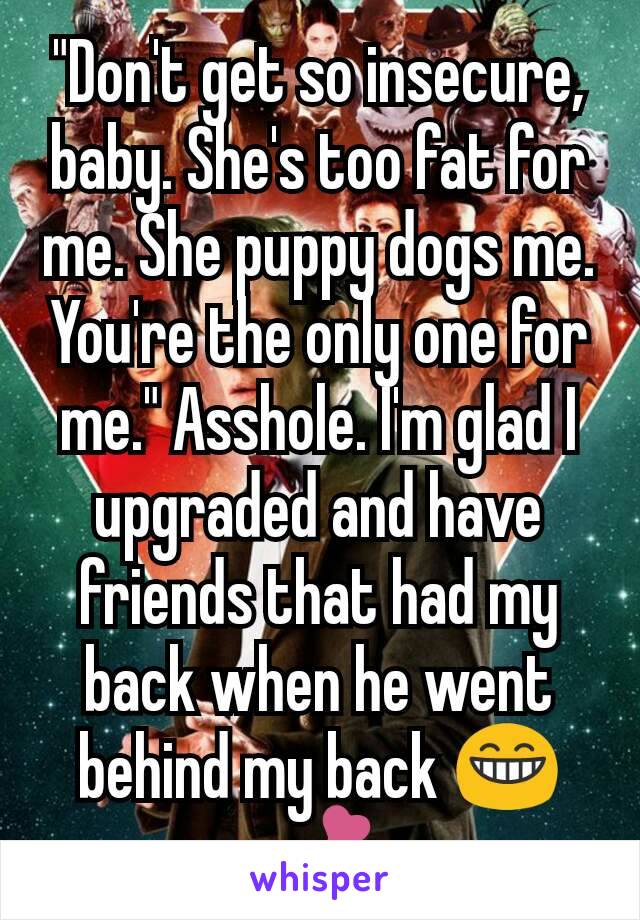 "Don't get so insecure, baby. She's too fat for me. She puppy dogs me. You're the only one for me." Asshole. I'm glad I upgraded and have friends that had my back when he went behind my back 😁💕