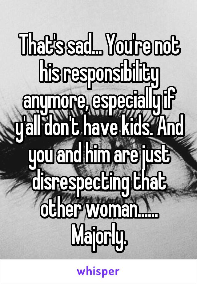 That's sad... You're not his responsibility anymore, especially if y'all don't have kids. And you and him are just disrespecting that other woman...... Majorly.