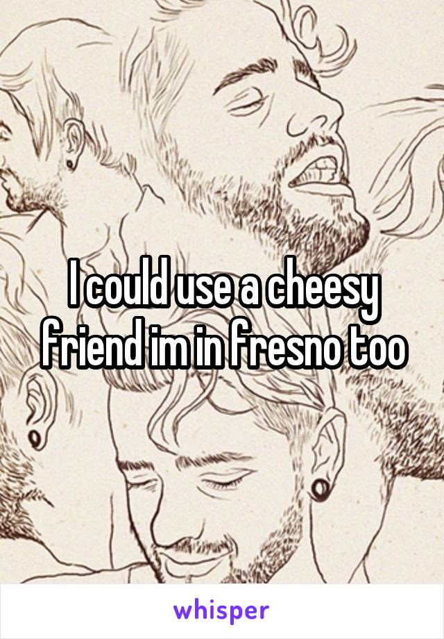 I could use a cheesy friend im in fresno too