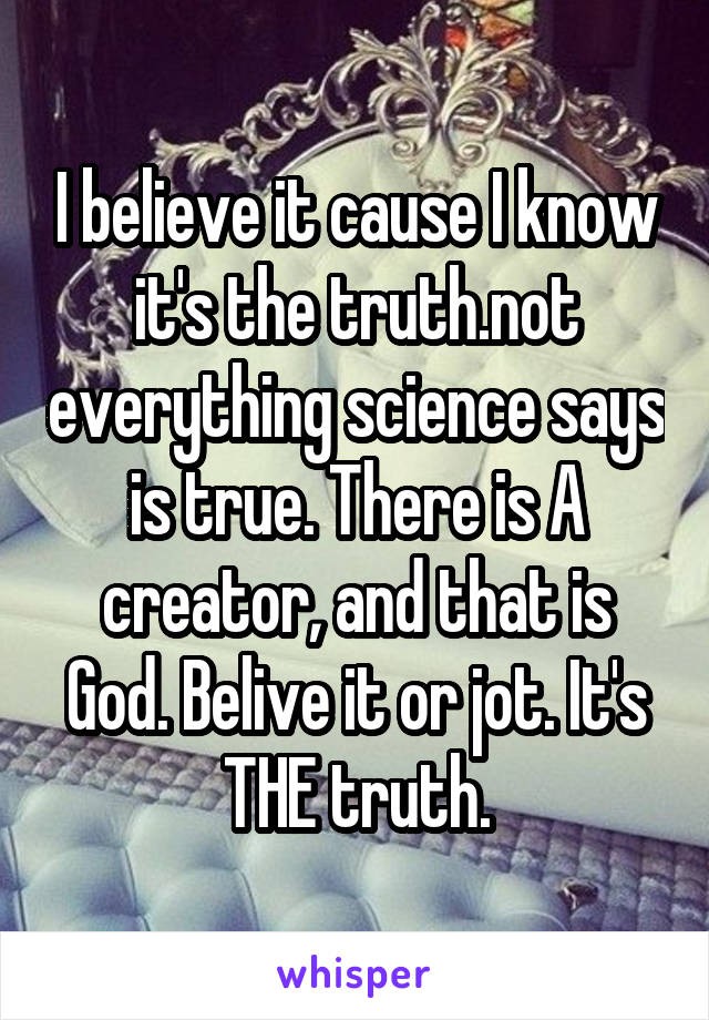 I believe it cause I know it's the truth.not everything science says is true. There is A creator, and that is God. Belive it or jot. It's THE truth.
