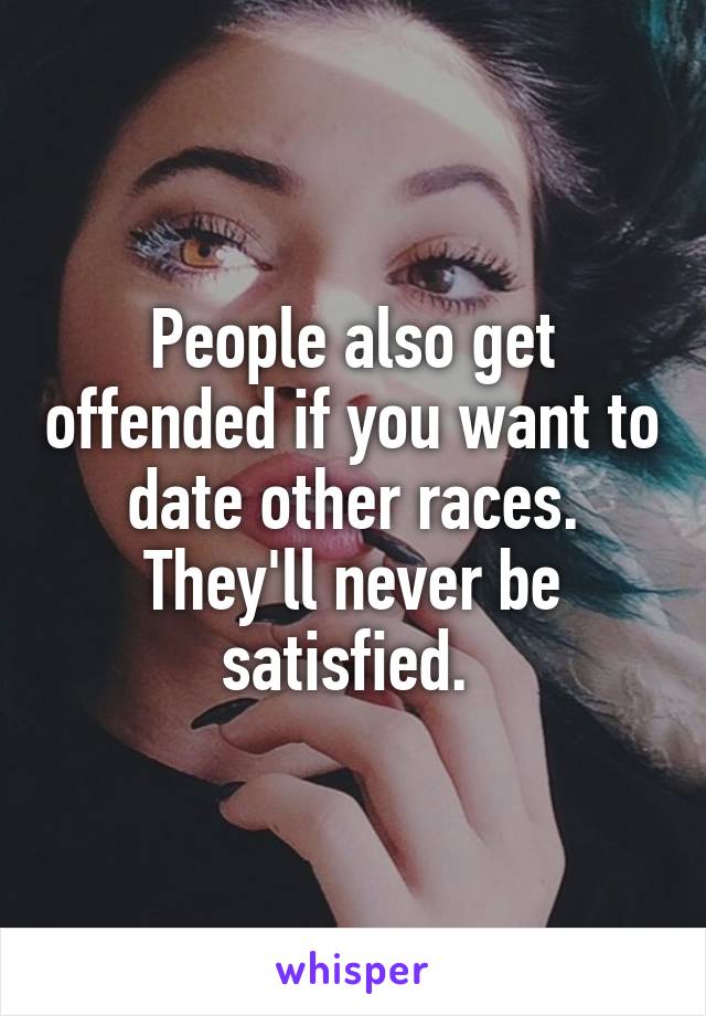 People also get offended if you want to date other races. They'll never be satisfied. 