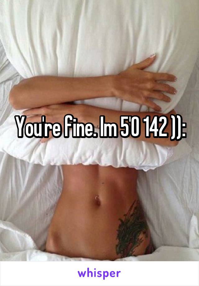 You're fine. Im 5'0 142 )):
