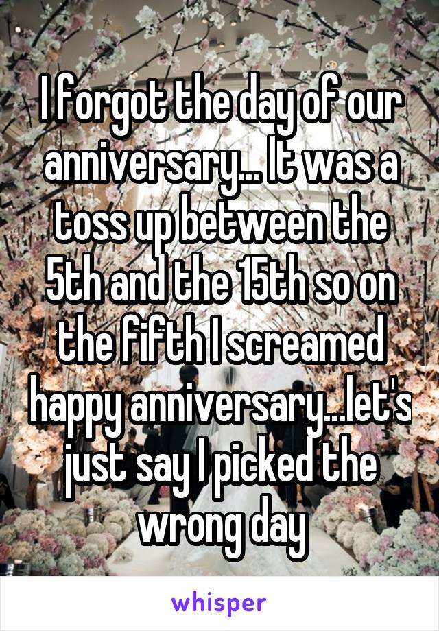 I forgot the day of our anniversary... It was a toss up between the 5th and the 15th so on the fifth I screamed happy anniversary...let's just say I picked the wrong day