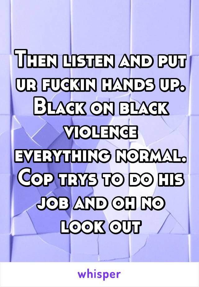Then listen and put ur fuckin hands up. Black on black violence everything normal. Cop trys to do his job and oh no look out