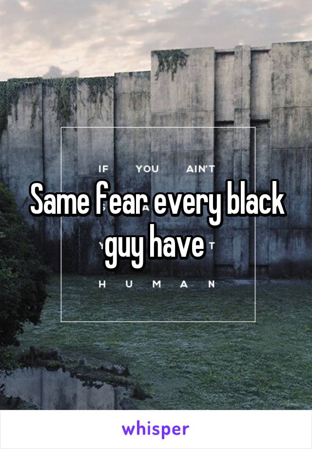 Same fear every black guy have 