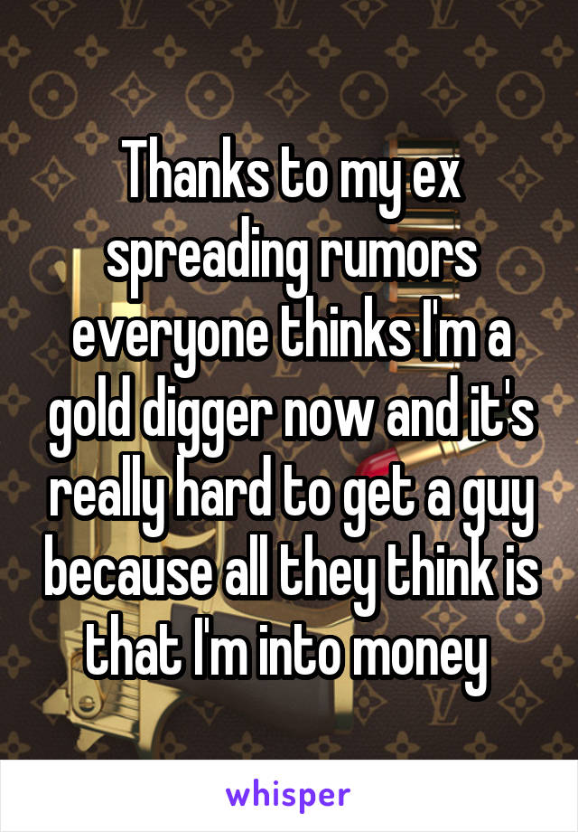 Thanks to my ex spreading rumors everyone thinks I'm a gold digger now and it's really hard to get a guy because all they think is that I'm into money 