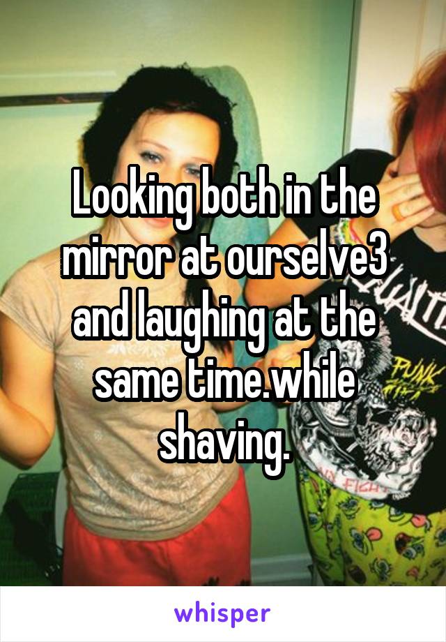 Looking both in the mirror at ourselve3 and laughing at the same time.while shaving.