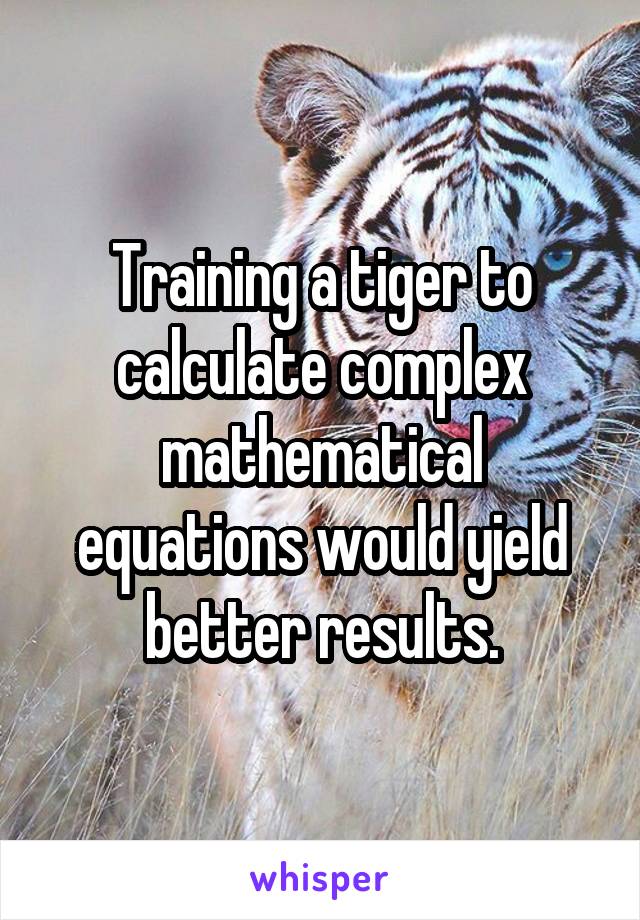 Training a tiger to calculate complex mathematical equations would yield better results.
