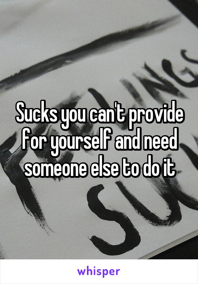 Sucks you can't provide for yourself and need someone else to do it