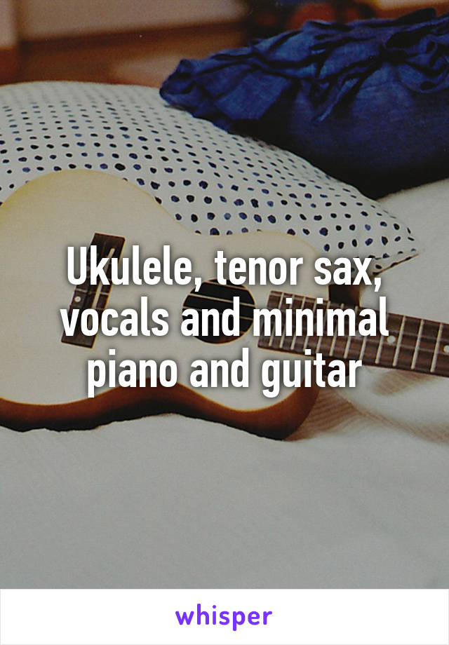 Ukulele, tenor sax, vocals and minimal piano and guitar
