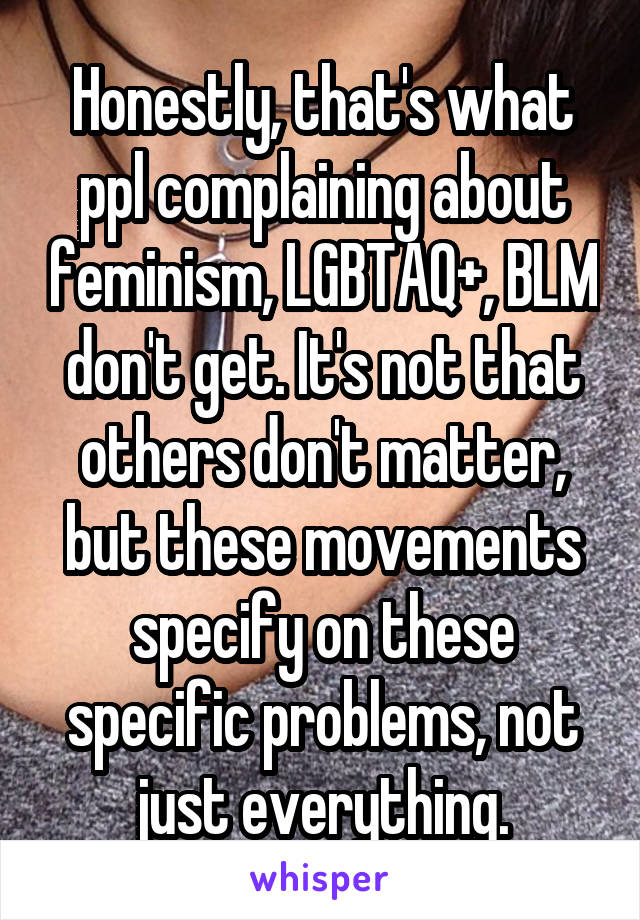 Honestly, that's what ppl complaining about feminism, LGBTAQ+, BLM don't get. It's not that others don't matter, but these movements specify on these specific problems, not just everything.