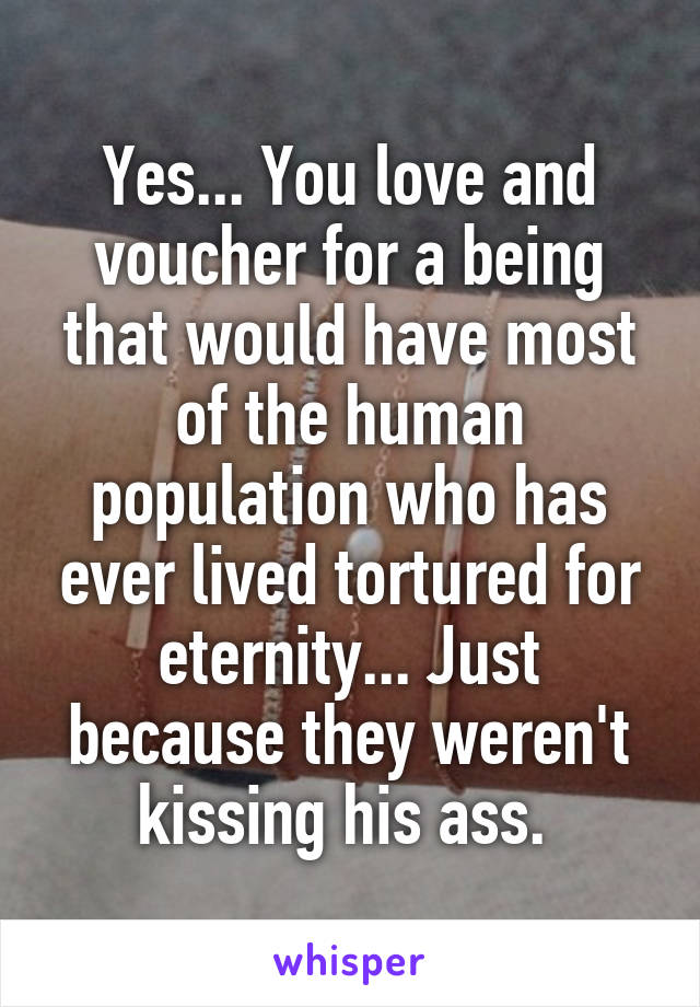 Yes... You love and voucher for a being that would have most of the human population who has ever lived tortured for eternity... Just because they weren't kissing his ass. 