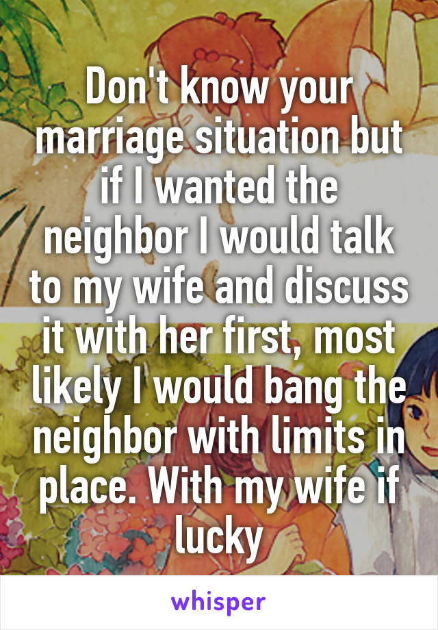 Don't know your marriage situation but if I wanted the neighbor I would talk to my wife and discuss it with her first, most likely I would bang the neighbor with limits in place. With my wife if lucky