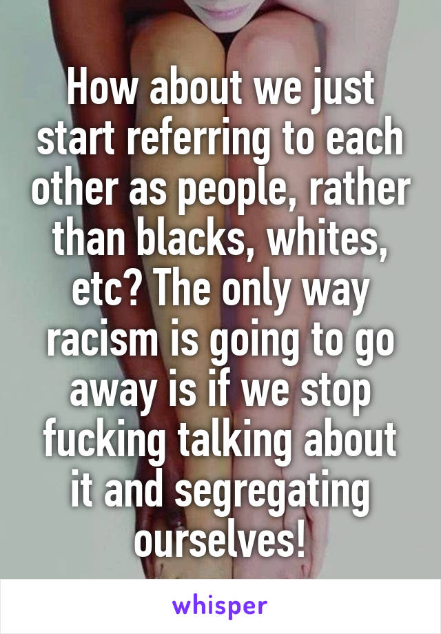How about we just start referring to each other as people, rather than blacks, whites, etc? The only way racism is going to go away is if we stop fucking talking about it and segregating ourselves!