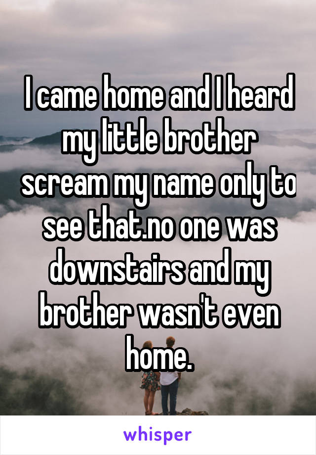 I came home and I heard my little brother scream my name only to see that.no one was downstairs and my brother wasn't even home.