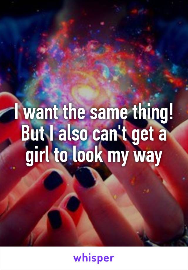 I want the same thing! But I also can't get a girl to look my way
