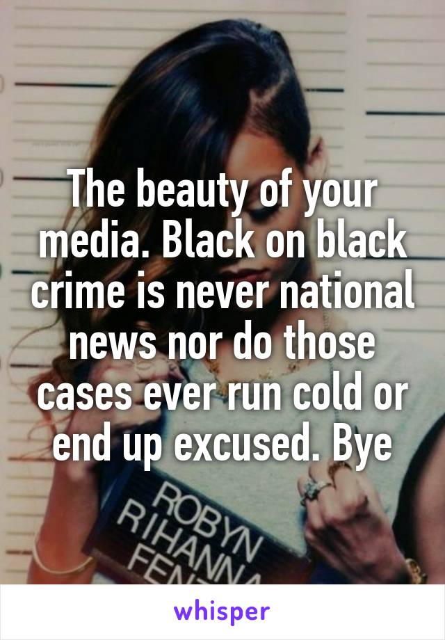 The beauty of your media. Black on black crime is never national news nor do those cases ever run cold or end up excused. Bye