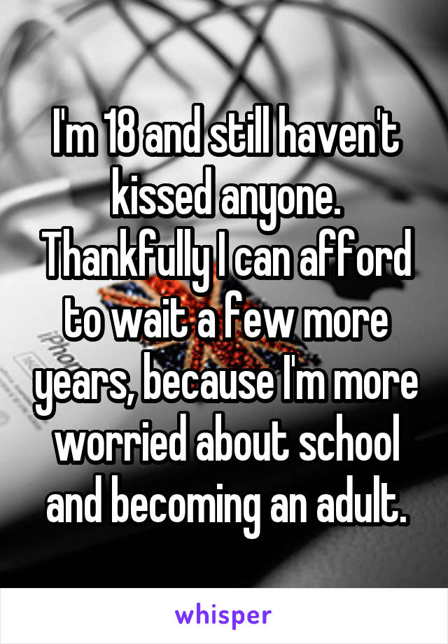 I'm 18 and still haven't kissed anyone. Thankfully I can afford to wait a few more years, because I'm more worried about school and becoming an adult.