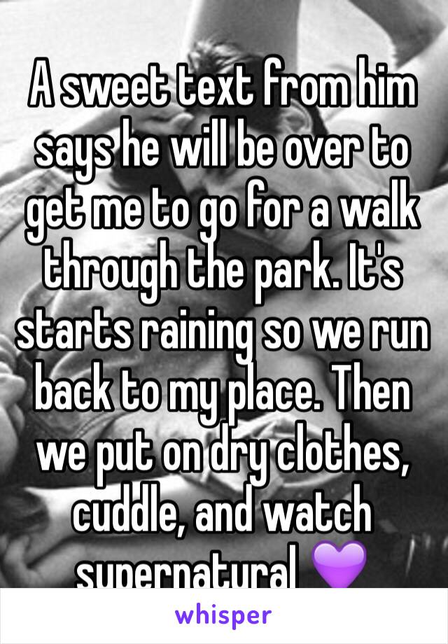 A sweet text from him says he will be over to get me to go for a walk through the park. It's starts raining so we run back to my place. Then we put on dry clothes, cuddle, and watch supernatural 💜