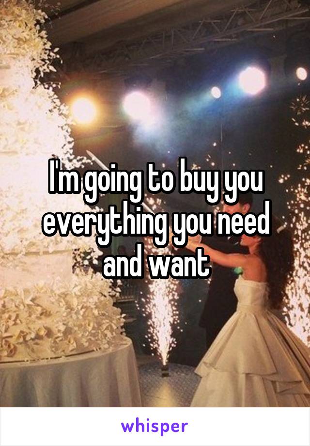 I'm going to buy you everything you need and want