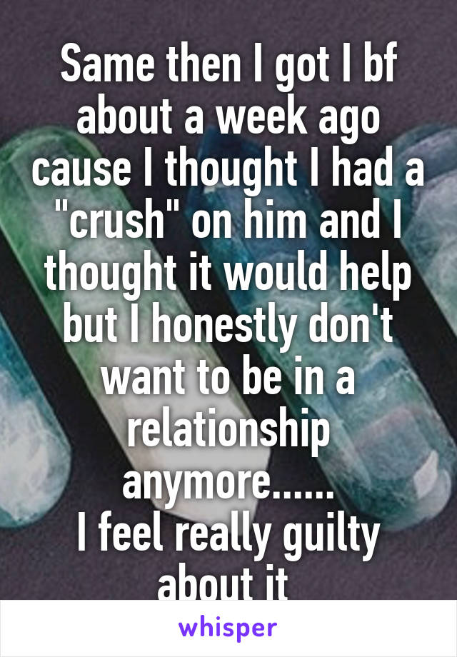 Same then I got I bf about a week ago cause I thought I had a "crush" on him and I thought it would help but I honestly don't want to be in a relationship anymore......
I feel really guilty about it 