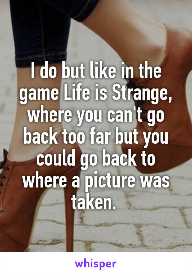 I do but like in the game Life is Strange, where you can't go back too far but you could go back to where a picture was taken. 