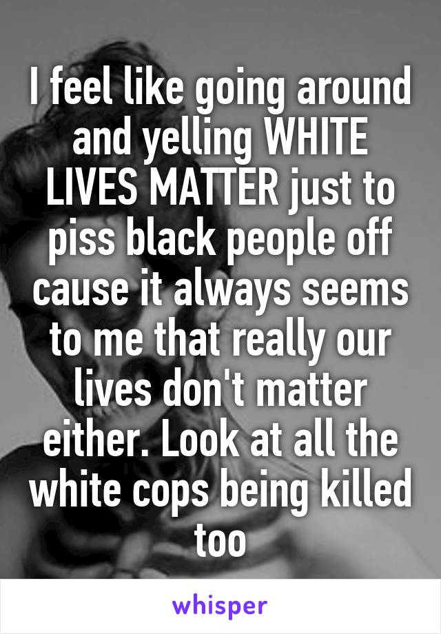 I feel like going around and yelling WHITE LIVES MATTER just to piss black people off cause it always seems to me that really our lives don't matter either. Look at all the white cops being killed too
