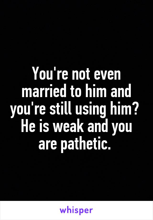 You're not even married to him and you're still using him?  He is weak and you are pathetic. 