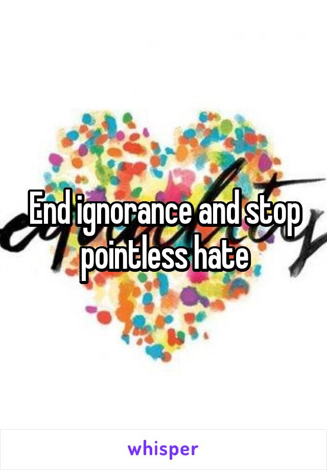 End ignorance and stop pointless hate