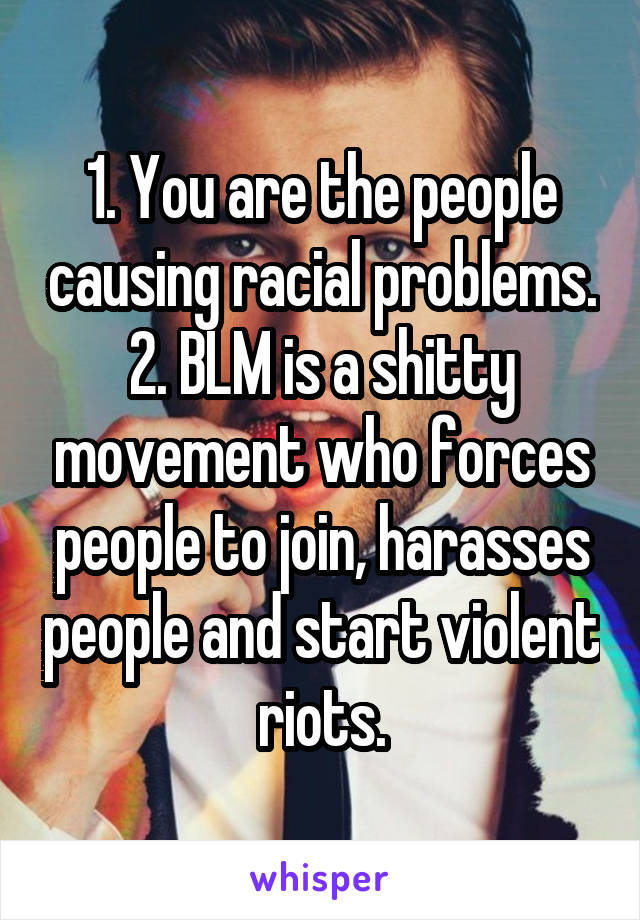 1. You are the people causing racial problems.
2. BLM is a shitty movement who forces people to join, harasses people and start violent riots.