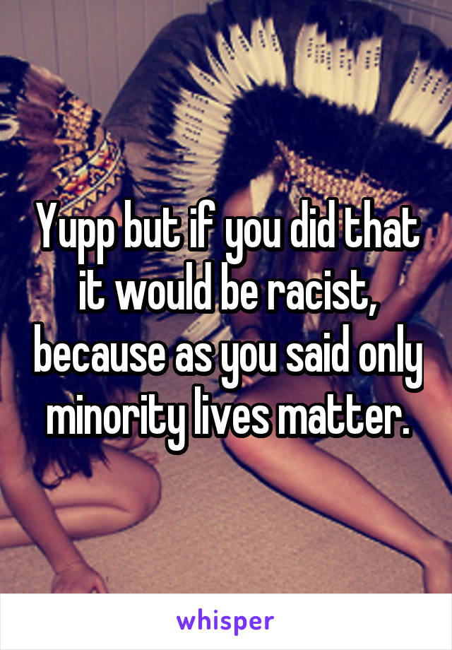 Yupp but if you did that it would be racist, because as you said only minority lives matter.
