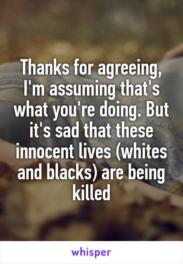 Thanks for agreeing, I'm assuming that's what you're doing. But it's sad that these innocent lives (whites and blacks) are being killed
